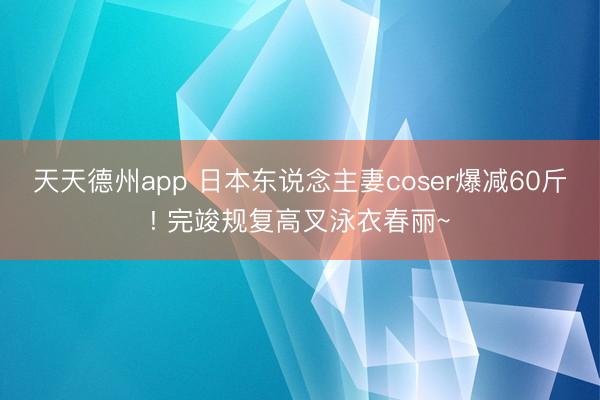 天天德州app 日本东说念主妻coser爆减60斤! 完竣规复高叉泳衣春丽~