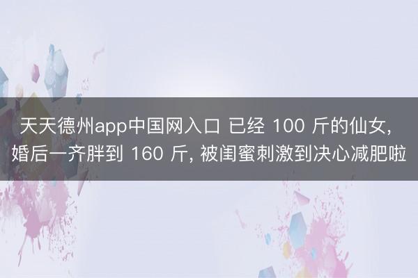 天天德州app中国网入口 已经 100 斤的仙女， 婚后一齐胖到 160 斤， 被闺蜜刺激到决心减肥啦