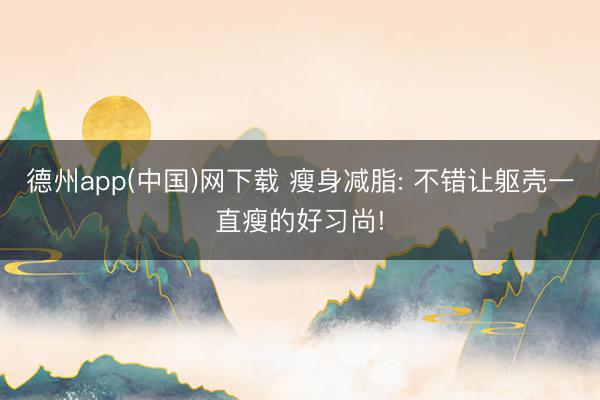 德州app(中国)网下载 瘦身减脂: 不错让躯壳一直瘦的好习尚!