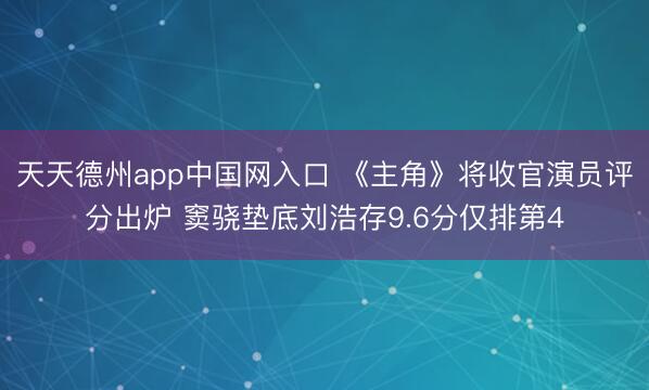 天天德州app中国网入口 《主角》将收官演员评分出炉 窦骁垫底刘浩存9.6分仅排第4