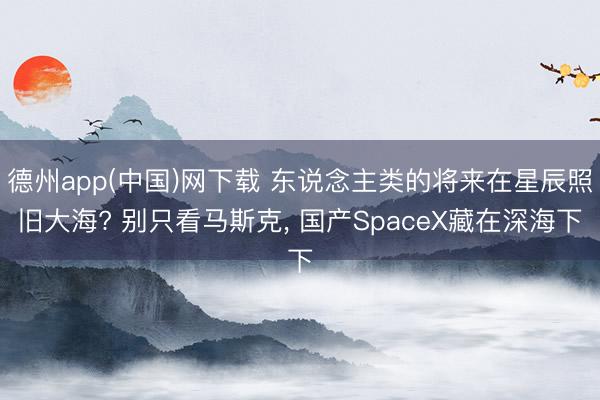 德州app(中国)网下载 东说念主类的将来在星辰照旧大海? 别只看马斯克， 国产SpaceX藏在深海下