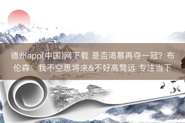 德州app(中国)网下载 是否渴慕再夺一冠？布伦森：我不空思将来&不好高骛远 专注当下