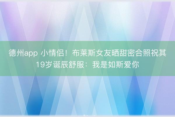 德州app 小情侣！布莱斯女友晒甜密合照祝其19岁诞辰舒服：我是如斯爱你