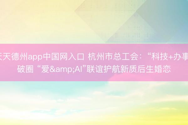 天天德州app中国网入口 杭州市总工会：“科技+办事”破圈 “爱&AI”联谊护航新质后生婚恋