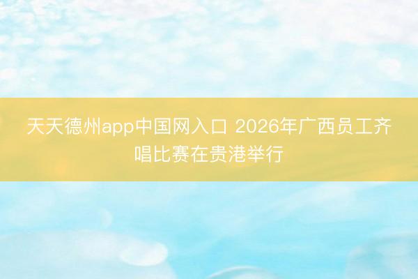 天天德州app中国网入口 2026年广西员工齐唱比赛在贵港举行