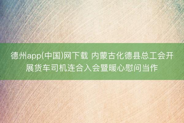 德州app(中国)网下载 内蒙古化德县总工会开展货车司机连合入会暨暖心慰问当作