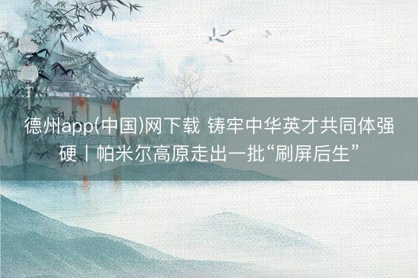 德州app(中国)网下载 铸牢中华英才共同体强硬丨帕米尔高原走出一批“刷屏后生”