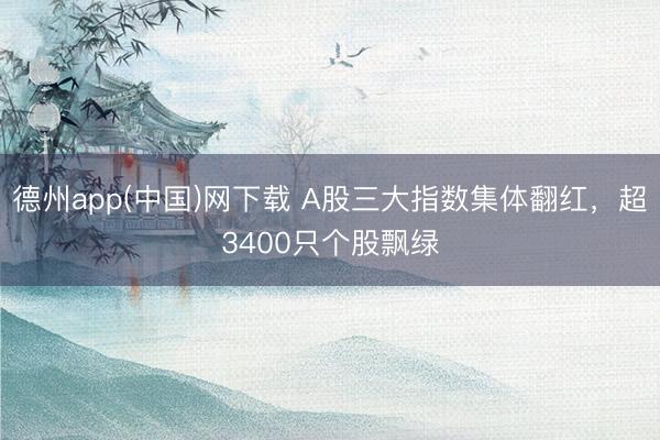 德州app(中国)网下载 A股三大指数集体翻红，超3400只个股飘绿