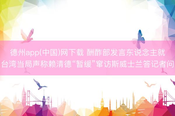 德州app(中国)网下载 酬酢部发言东说念主就台湾当局声称赖清德“暂缓”窜访斯威士兰答记者问