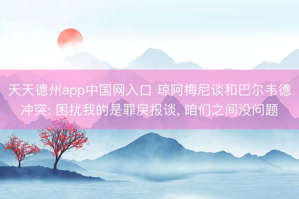 天天德州app中国网入口 琼阿梅尼谈和巴尔韦德冲突: 困扰我的是罪戾报谈， 咱们之间没问题