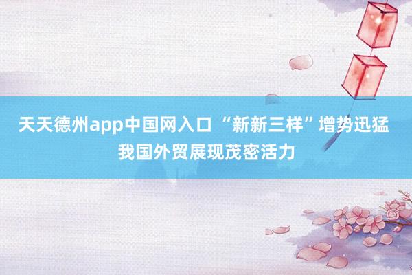 天天德州app中国网入口 “新新三样”增势迅猛 我国外贸展现茂密活力