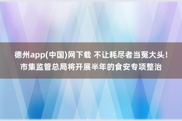 德州app(中国)网下载 不让耗尽者当冤大头！市集监管总局将开展半年的食安专项整治