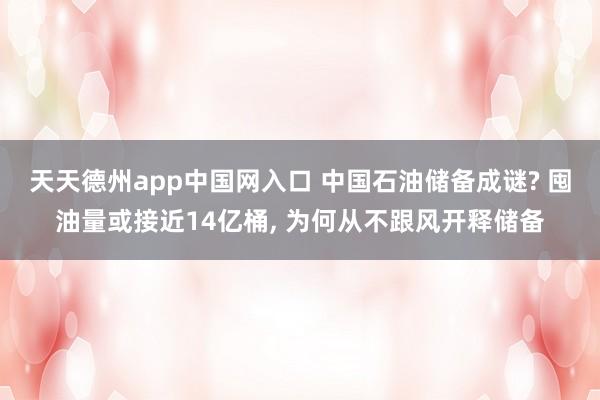 天天德州app中国网入口 中国石油储备成谜? 囤油量或接近14亿桶， 为何从不跟风开释储备