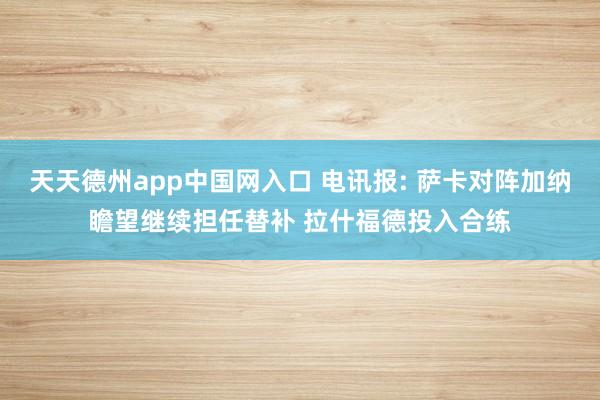 天天德州app中国网入口 电讯报: 萨卡对阵加纳瞻望继续担任替补 拉什福德投入合练